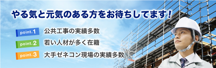 やる気と元気のある方をお待ちしてます！ point.1 公共工事の実績多数 point.2 若い人材が多く在籍 point.3 大手ゼネコン現場の実績多数